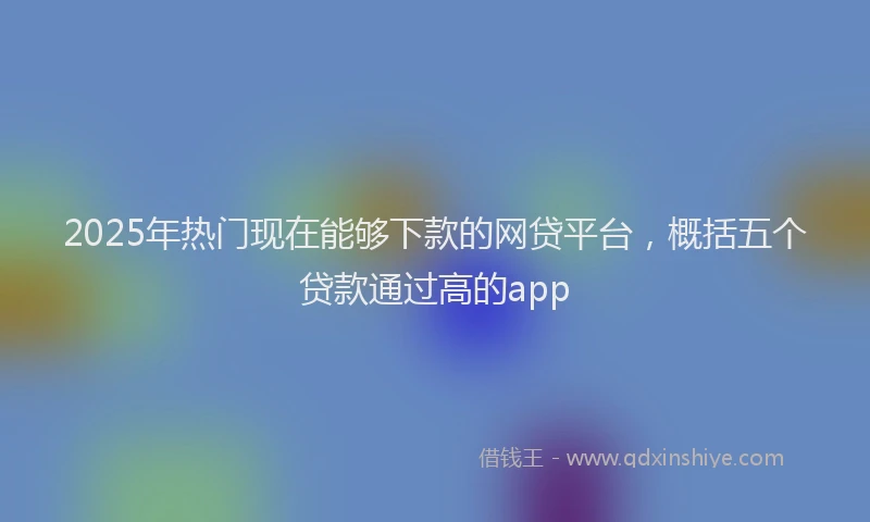 2025年热门现在能够下款的网贷平台，概括五个贷款通过高的app