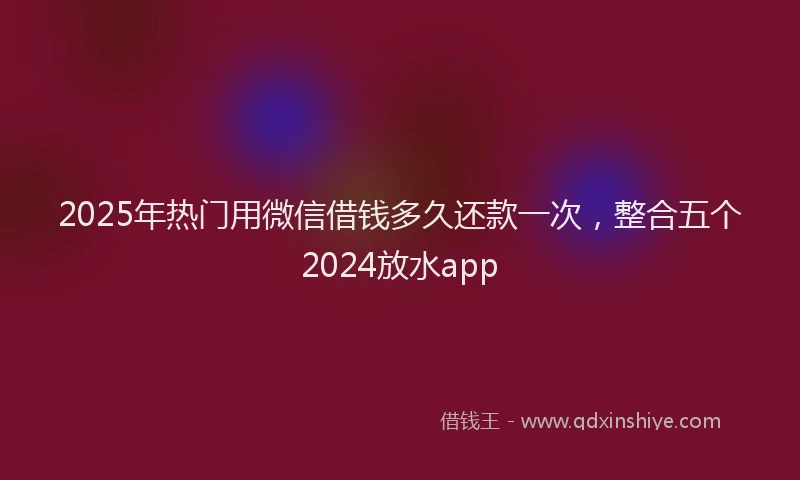 2025年热门用微信借钱多久还款一次，整合五个2024放水app