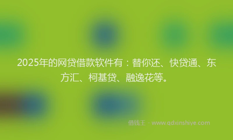 2025年的网贷借款软件有：替你还、快贷通、东方汇、柯基贷、融逸花等。