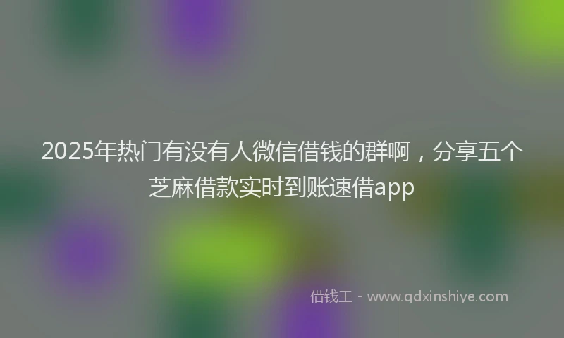 2025年热门有没有人微信借钱的群啊，分享五个芝麻借款实时到账速借app