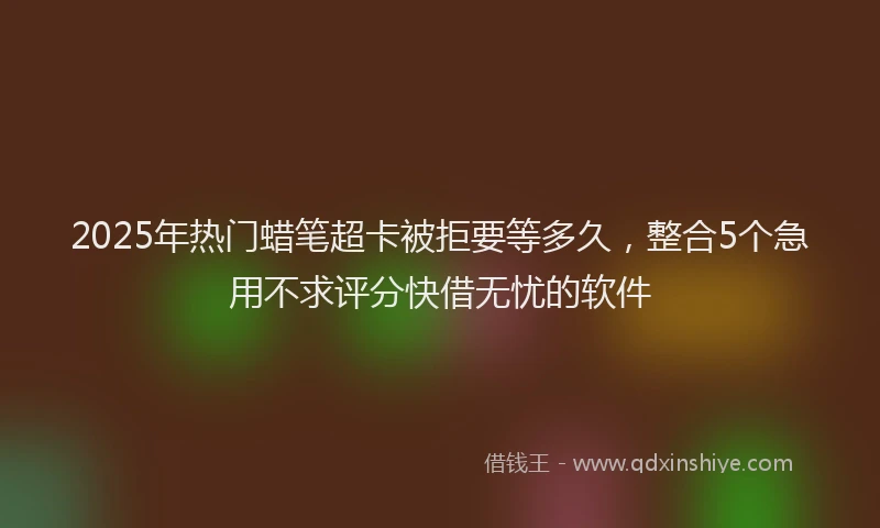 2025年热门蜡笔超卡被拒要等多久，整合5个急用不求评分快借无忧的软件