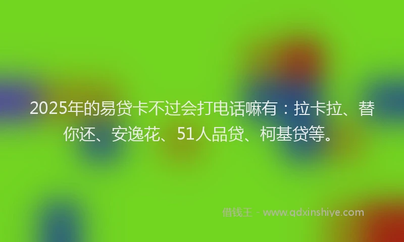 2025年的易贷卡不过会打电话嘛有：拉卡拉、替你还、安逸花、51人品贷、柯基贷等。