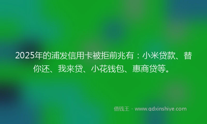 2025年的浦发信用卡被拒前兆有：小米贷款、替你还、我来贷、小花钱包、惠商贷等。