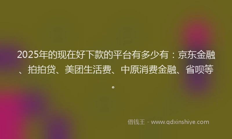 2025年的现在好下款的平台有多少有：京东金融、拍拍贷、美团生活费、中原消费金融、省呗等。
