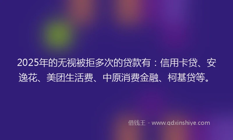 2025年的无视被拒多次的贷款有：信用卡贷、安逸花、美团生活费、中原消费金融、柯基贷等。