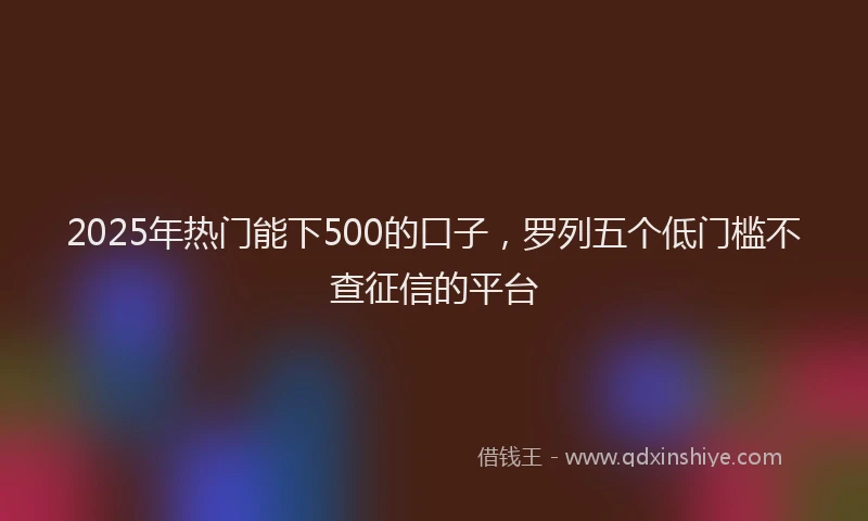 2025年热门能下500的口子，罗列五个低门槛不查征信的平台