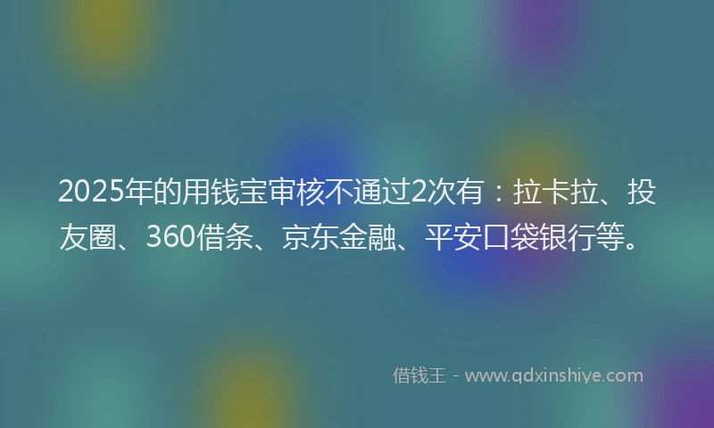 2025年的用钱宝审核不通过2次有：拉卡拉、投友圈、360借条、京东金融、平安口袋银行等。