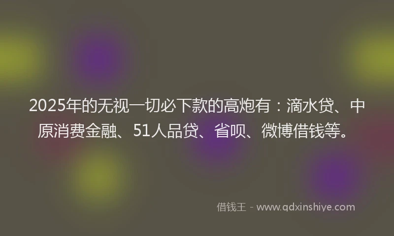 2025年的无视一切必下款的高炮有：滴水贷、中原消费金融、51人品贷、省呗、微博借钱等。