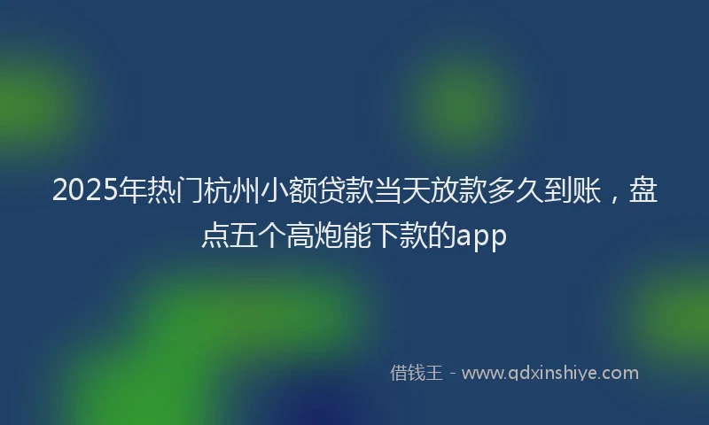 2025年热门杭州小额贷款当天放款多久到账，盘点五个高炮能下款的app