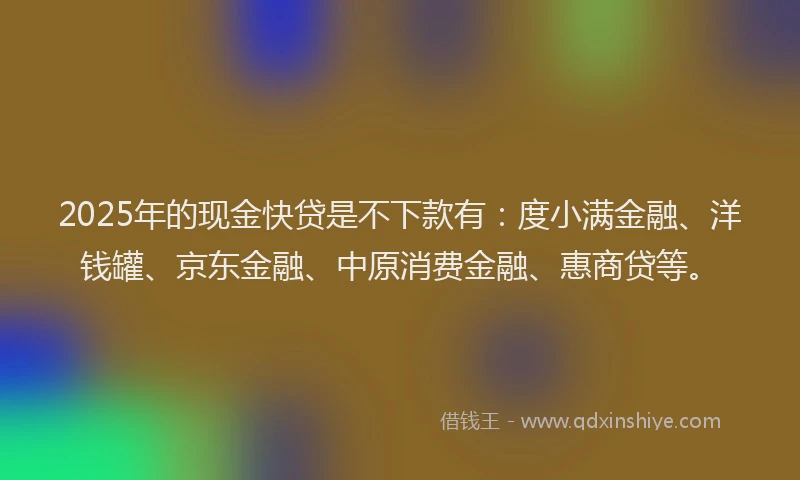 2025年的现金快贷是不下款有：度小满金融、洋钱罐、京东金融、中原消费金融、惠商贷等。