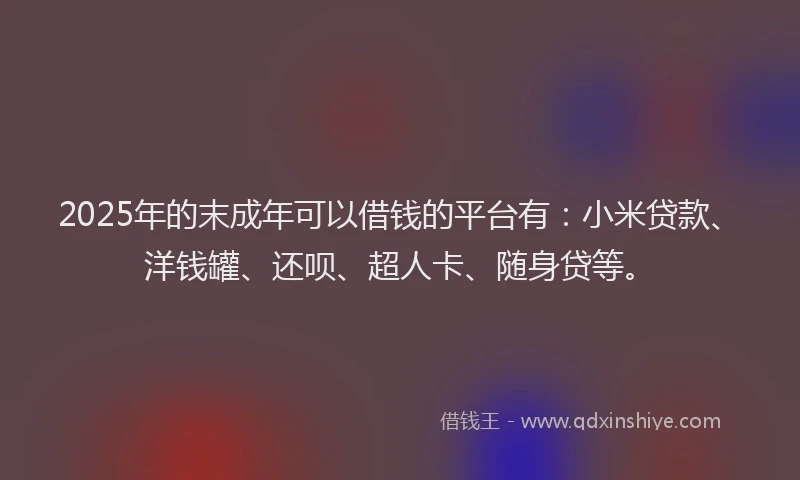 2025年的末成年可以借钱的平台有：小米贷款、洋钱罐、还呗、超人卡、随身贷等。