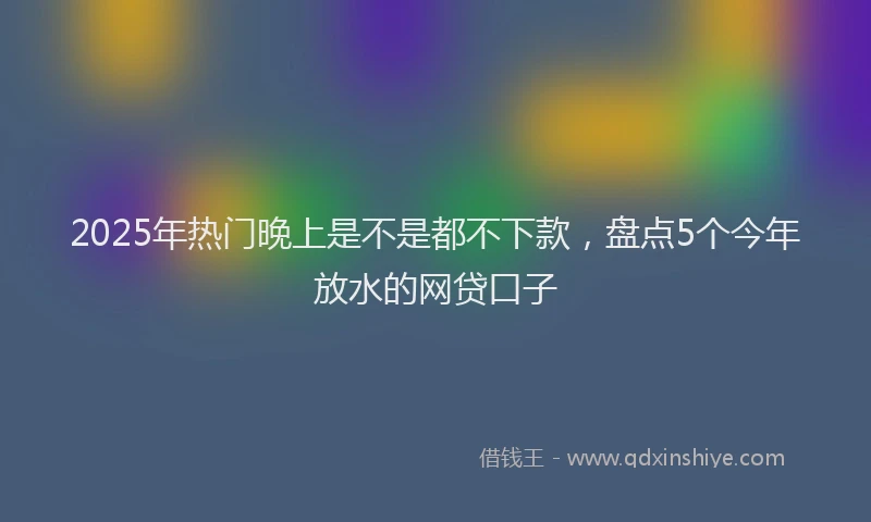 2025年热门晚上是不是都不下款，盘点5个今年放水的网贷口子