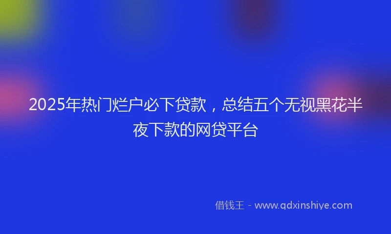 2025年热门烂户必下贷款，总结五个无视黑花半夜下款的网贷平台