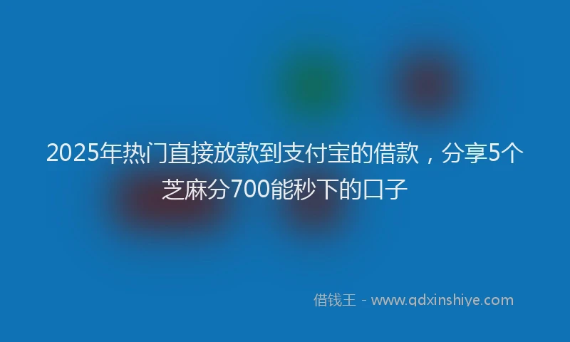 2025年热门直接放款到支付宝的借款，分享5个芝麻分700能秒下的口子