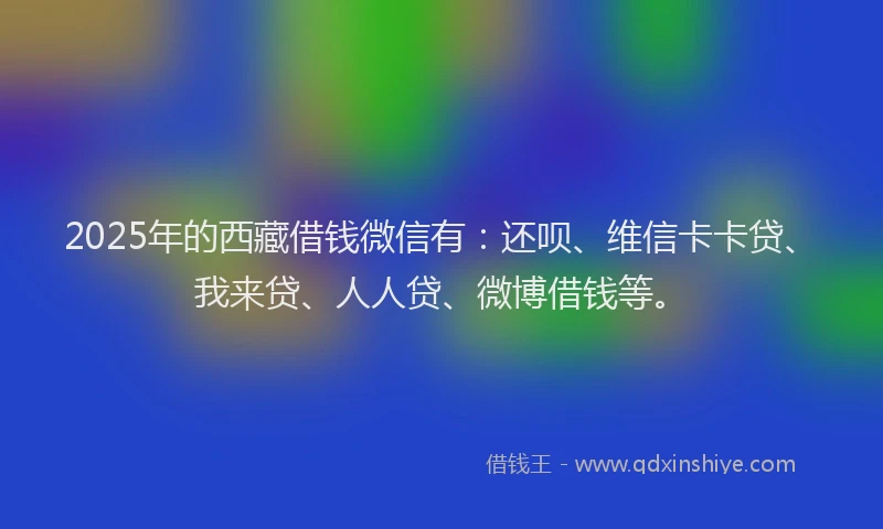 2025年的西藏借钱微信有：还呗、维信卡卡贷、我来贷、人人贷、微博借钱等。