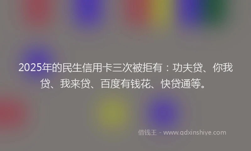 2025年的民生信用卡三次被拒有：功夫贷、你我贷、我来贷、百度有钱花、快贷通等。