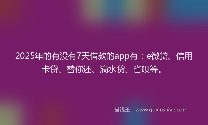 2025年的有没有7天借款的app有：e微贷、信用卡贷、替你还、滴水贷、省呗等。