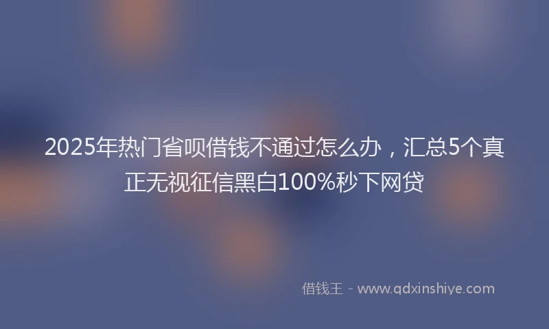2025年热门省呗借钱不通过怎么办，汇总5个真正无视征信黑白100%秒下网贷