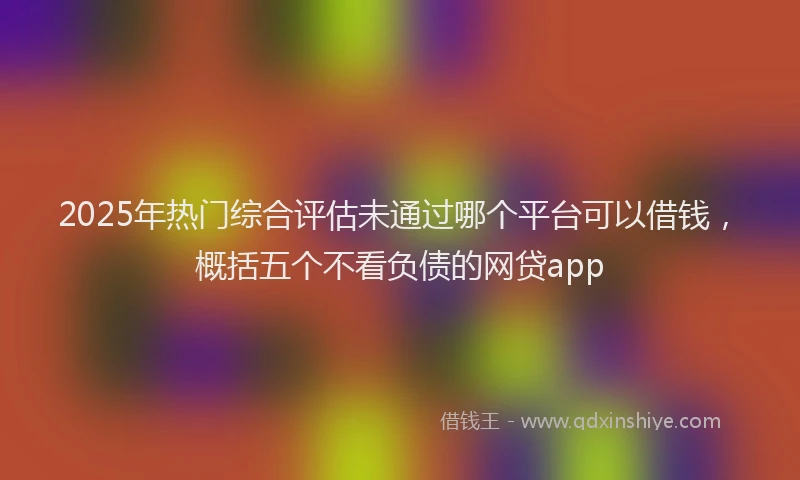 2025年热门综合评估未通过哪个平台可以借钱，概括五个不看负债的网贷app