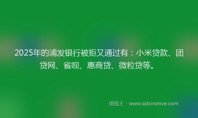 2025年的浦发银行被拒又通过有：小米贷款、团贷网、省呗、惠商贷、微粒贷等。