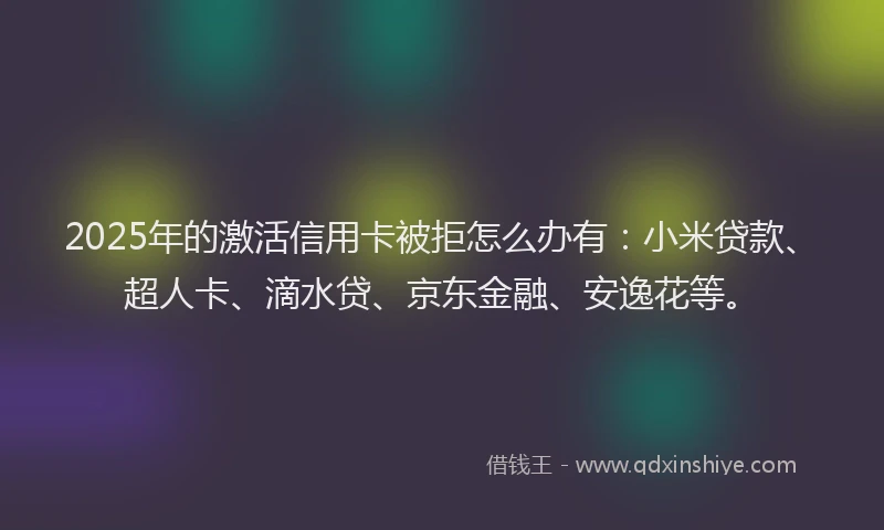 2025年的激活信用卡被拒怎么办有：小米贷款、超人卡、滴水贷、京东金融、安逸花等。