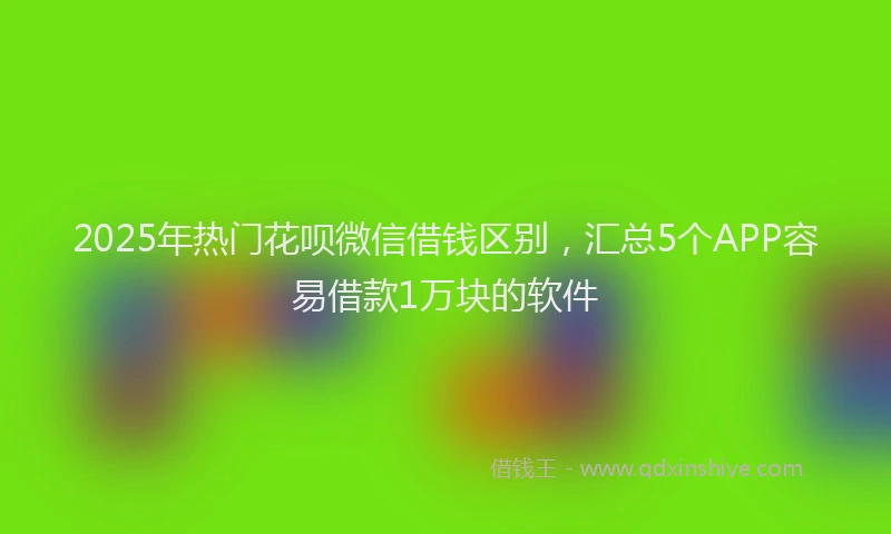 2025年热门花呗微信借钱区别，汇总5个APP容易借款1万块的软件