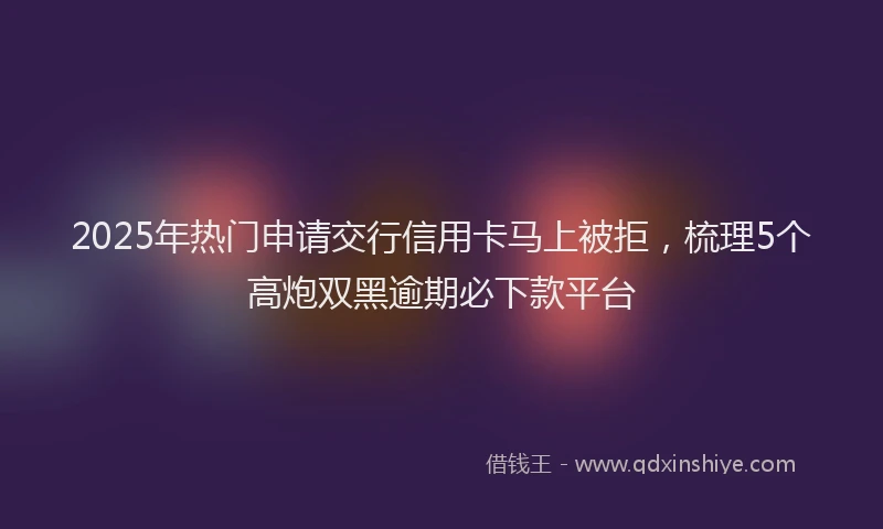 2025年热门申请交行信用卡马上被拒，梳理5个高炮双黑逾期必下款平台
