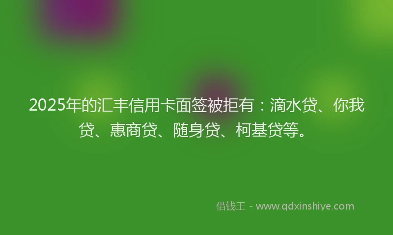2025年的汇丰信用卡面签被拒有：滴水贷、你我贷、惠商贷、随身贷、柯基贷等。
