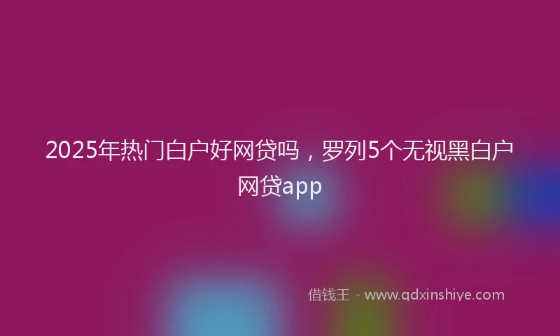 2025年热门白户好网贷吗，罗列5个无视黑白户网贷app