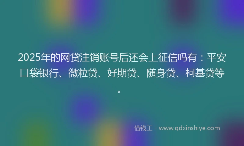 2025年的网贷注销账号后还会上征信吗有：平安口袋银行、微粒贷、好期贷、随身贷、柯基贷等。