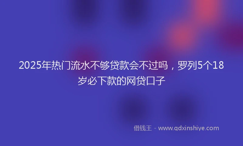 2025年热门流水不够贷款会不过吗，罗列5个18岁必下款的网贷口子