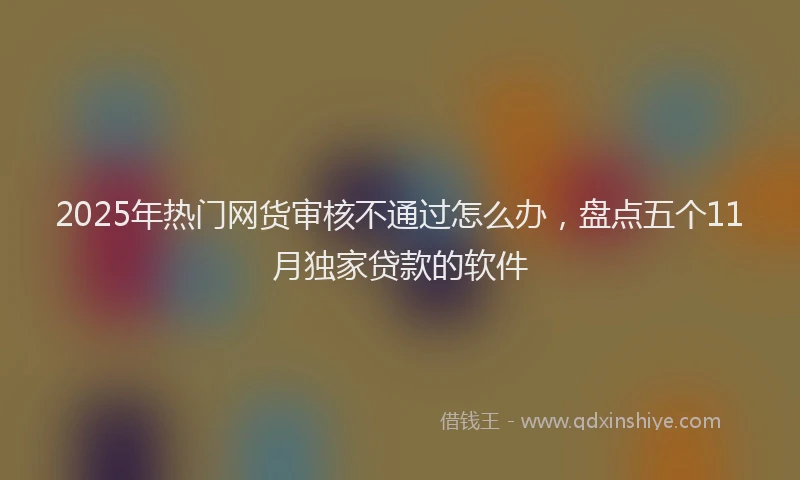 2025年热门网货审核不通过怎么办，盘点五个11月独家贷款的软件