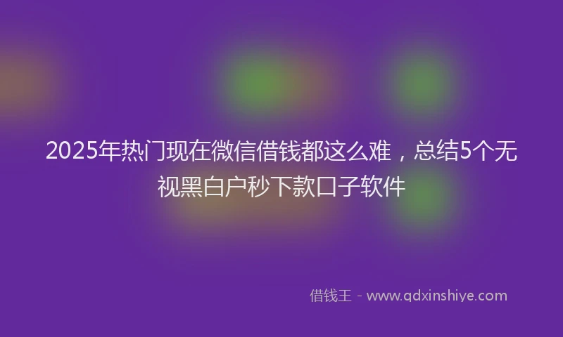 2025年热门现在微信借钱都这么难，总结5个无视黑白户秒下款口子软件