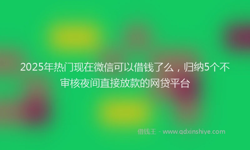 2025年热门现在微信可以借钱了么，归纳5个不审核夜间直接放款的网贷平台