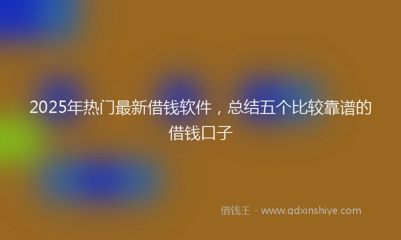 2025年热门最新借钱软件，总结五个比较靠谱的借钱口子