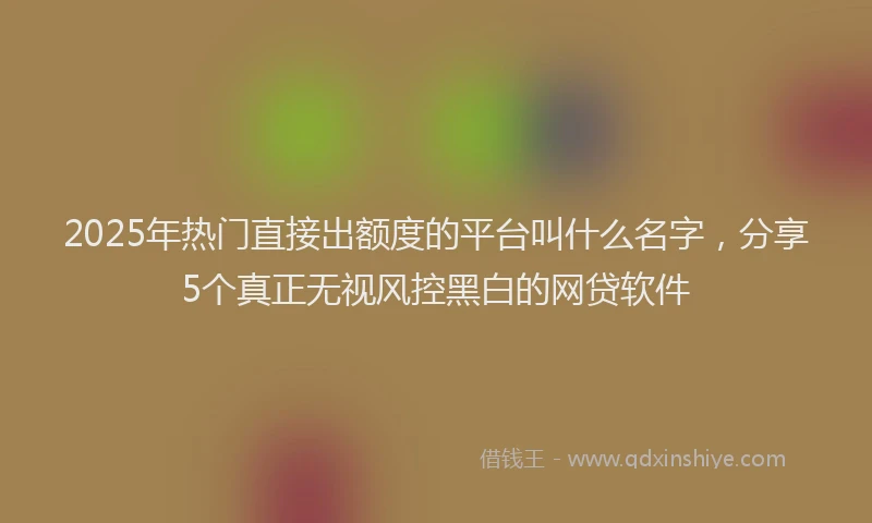 2025年热门直接出额度的平台叫什么名字，分享5个真正无视风控黑白的网贷软件