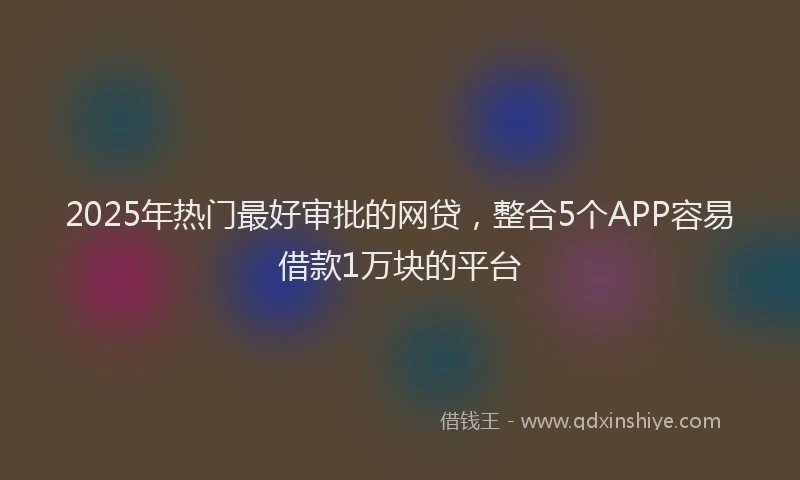 2025年热门最好审批的网贷，整合5个APP容易借款1万块的平台