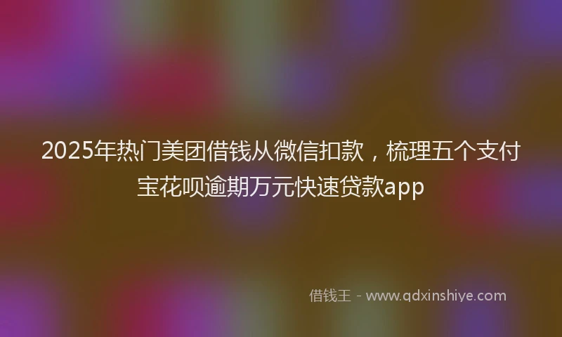 2025年热门美团借钱从微信扣款，梳理五个支付宝花呗逾期万元快速贷款app