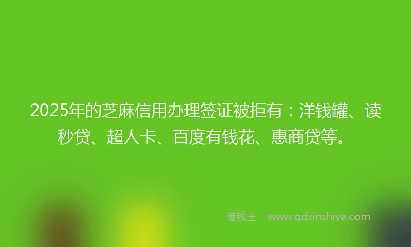 2025年的芝麻信用办理签证被拒有：洋钱罐、读秒贷、超人卡、百度有钱花、惠商贷等。