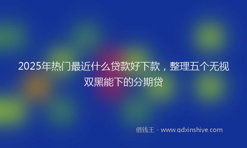 2025年热门最近什么贷款好下款，整理五个无视双黑能下的分期贷
