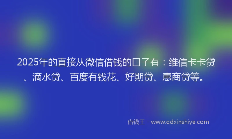 2025年的直接从微信借钱的口子有：维信卡卡贷、滴水贷、百度有钱花、好期贷、惠商贷等。