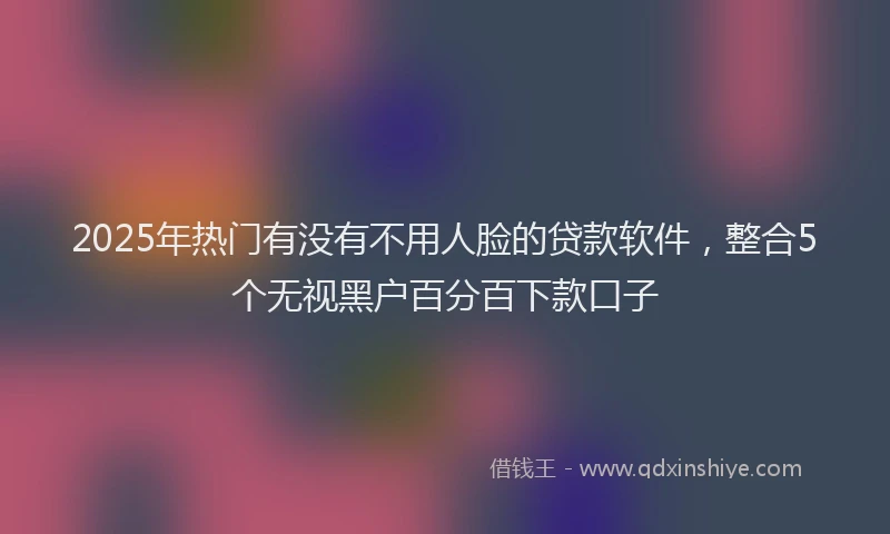 2025年热门有没有不用人脸的贷款软件，整合5个无视黑户百分百下款口子