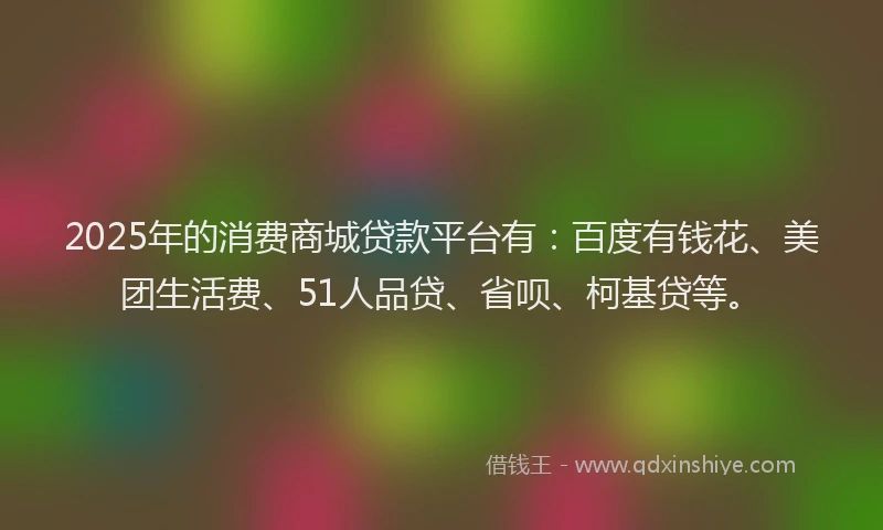 2025年的消费商城贷款平台有：百度有钱花、美团生活费、51人品贷、省呗、柯基贷等。