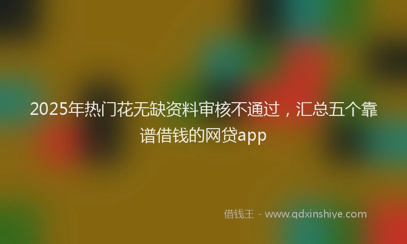 2025年热门花无缺资料审核不通过，汇总五个靠谱借钱的网贷app