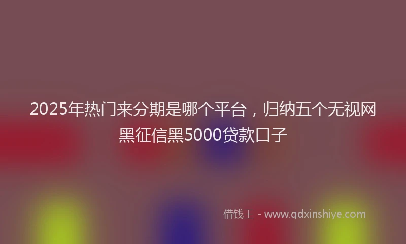 2025年热门来分期是哪个平台，归纳五个无视网黑征信黑5000贷款口子