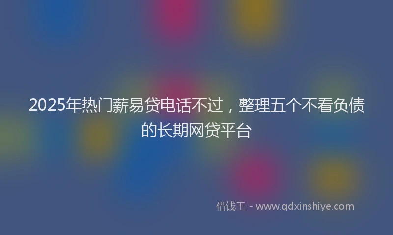 2025年热门薪易贷电话不过，整理五个不看负债的长期网贷平台