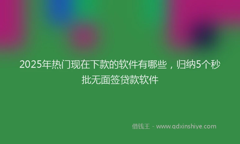 2025年热门现在下款的软件有哪些，归纳5个秒批无面签贷款软件