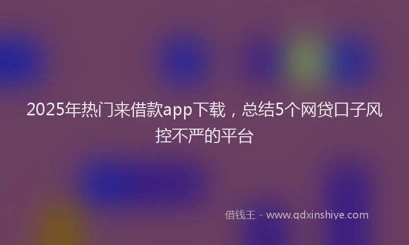 2025年热门来借款app下载，总结5个网贷口子风控不严的平台