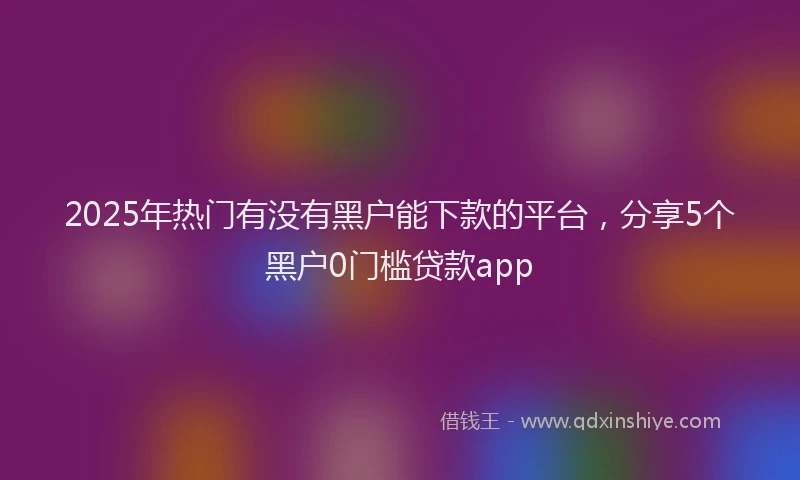2025年热门有没有黑户能下款的平台，分享5个黑户0门槛贷款app