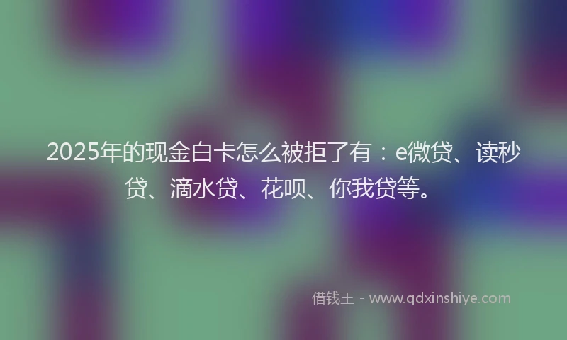 2025年的现金白卡怎么被拒了有：e微贷、读秒贷、滴水贷、花呗、你我贷等。